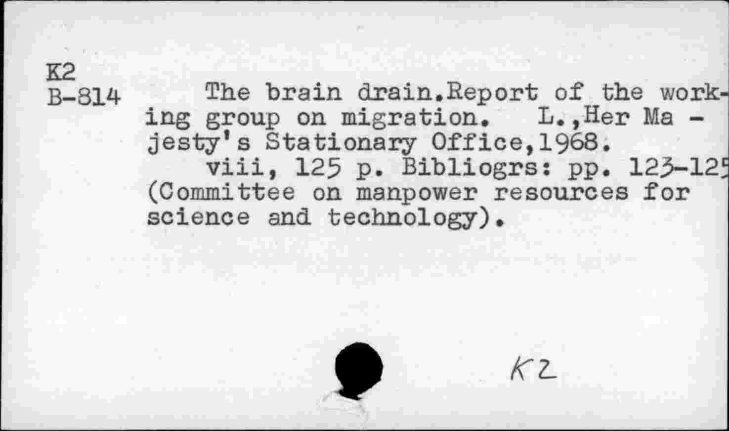 ﻿B-814	brain drain.Report of the work-
ing group on migration. L.,Her Ma -jesty’s Stationary Office,1968.
viii, 125 p. Bibliogrs: pp. 12>-12f (Committee on manpower resources for science and technology).